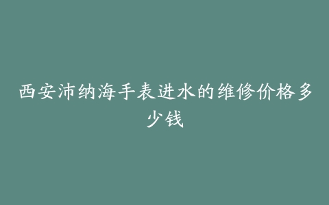 西安沛纳海手表进水的维修价格多少钱