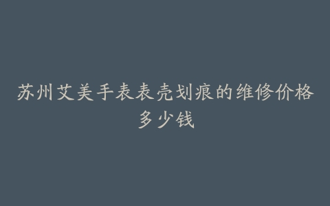 苏州艾美手表表壳划痕的维修价格多少钱