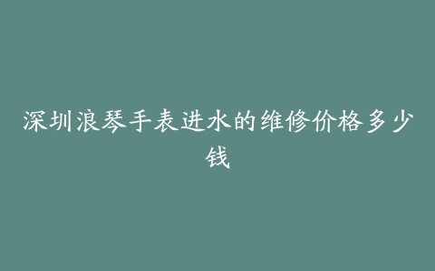 深圳浪琴手表进水的维修价格多少钱