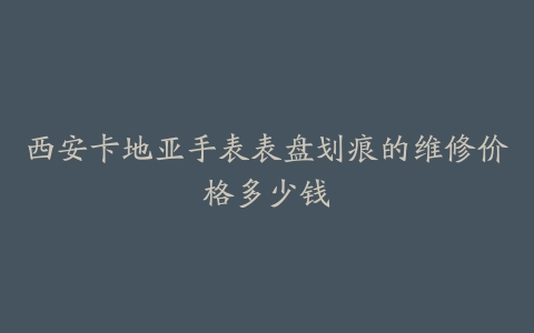 西安卡地亚手表表盘划痕的维修价格多少钱