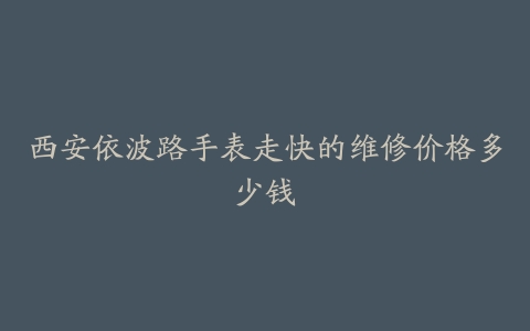 西安依波路手表走快的维修价格多少钱