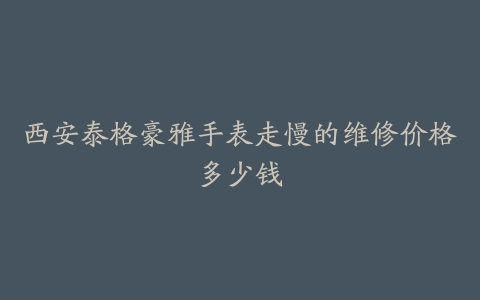 西安泰格豪雅手表走慢的维修价格多少钱