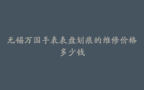 无锡万国手表表盘划痕的维修价格多少钱