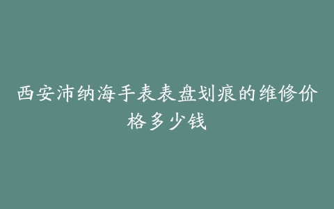 西安沛纳海手表表盘划痕的维修价格多少钱