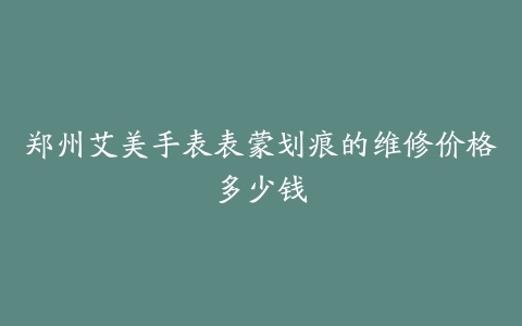 郑州艾美手表表蒙划痕的维修价格多少钱