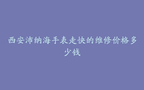 西安沛纳海手表走快的维修价格多少钱