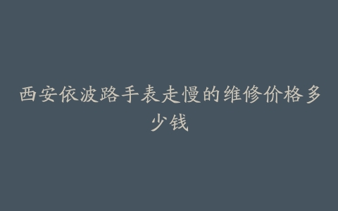 西安依波路手表走慢的维修价格多少钱