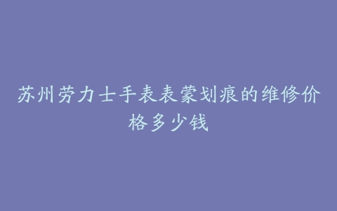 苏州劳力士手表表蒙划痕的维修价格多少钱