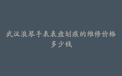 武汉浪琴手表表盘划痕的维修价格多少钱