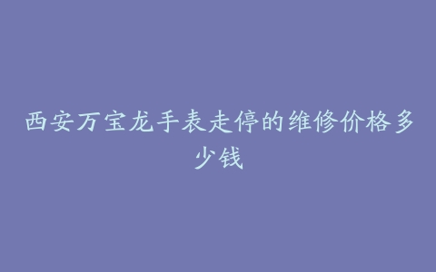 西安万宝龙手表走停的维修价格多少钱
