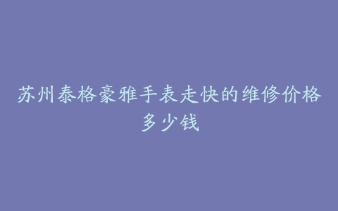 苏州泰格豪雅手表走快的维修价格多少钱