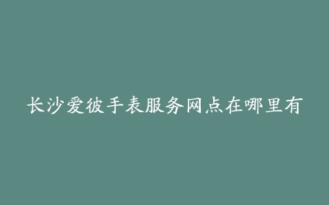 长沙爱彼手表服务网点在哪里有