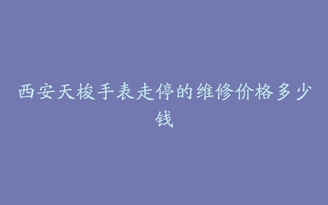 西安天梭手表走停的维修价格多少钱