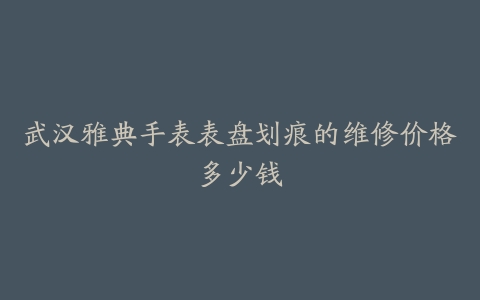 武汉雅典手表表盘划痕的维修价格多少钱
