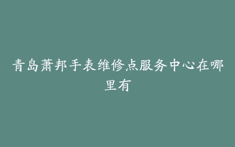 青岛萧邦手表维修点服务中心在哪里有