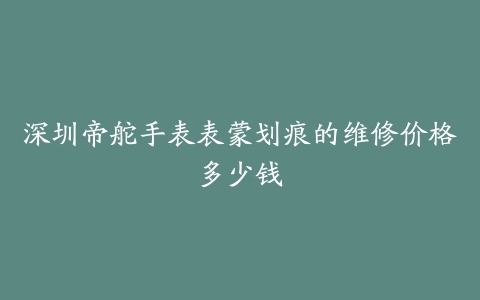 深圳帝舵手表表蒙划痕的维修价格多少钱