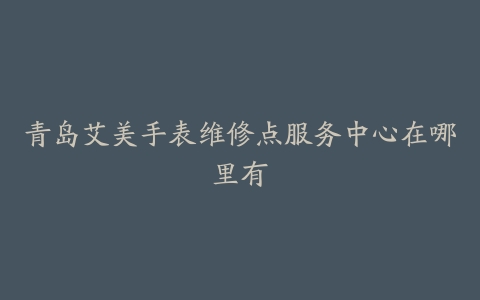 青岛艾美手表维修点服务中心在哪里有