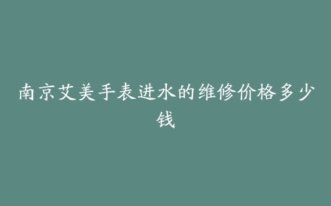 南京艾美手表进水的维修价格多少钱