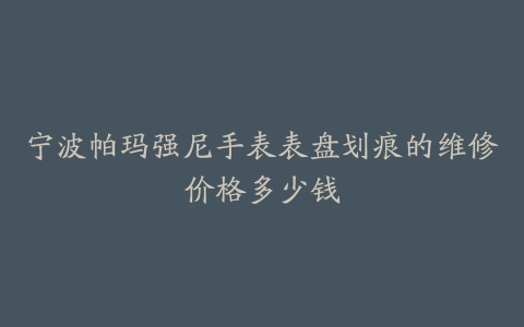 宁波帕玛强尼手表表盘划痕的维修价格多少钱