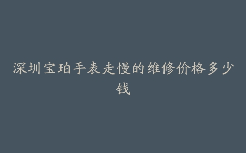 深圳宝珀手表走慢的维修价格多少钱