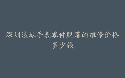 深圳浪琴手表零件脱落的维修价格多少钱
