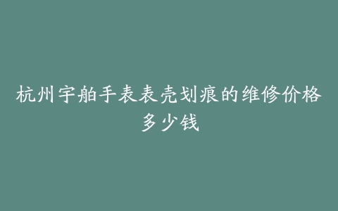 杭州宇舶手表表壳划痕的维修价格多少钱