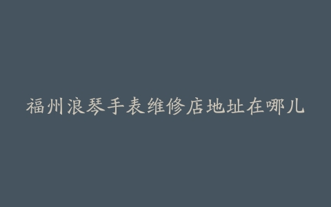福州浪琴手表维修店地址在哪儿
