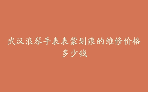 武汉浪琴手表表蒙划痕的维修价格多少钱