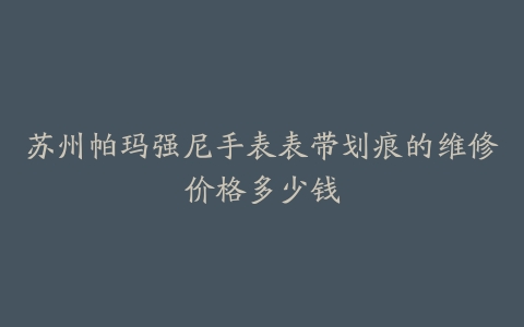 苏州帕玛强尼手表表带划痕的维修价格多少钱