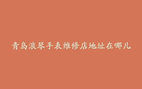 青岛浪琴手表维修店地址在哪儿