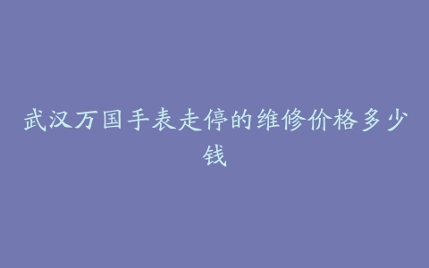 武汉万国手表走停的维修价格多少钱