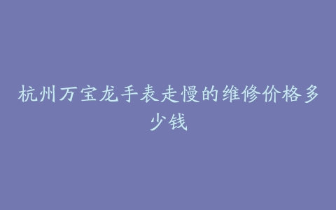 杭州万宝龙手表走慢的维修价格多少钱
