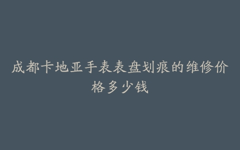 成都卡地亚手表表盘划痕的维修价格多少钱