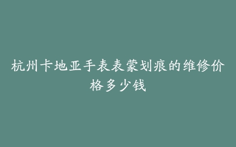 杭州卡地亚手表表蒙划痕的维修价格多少钱
