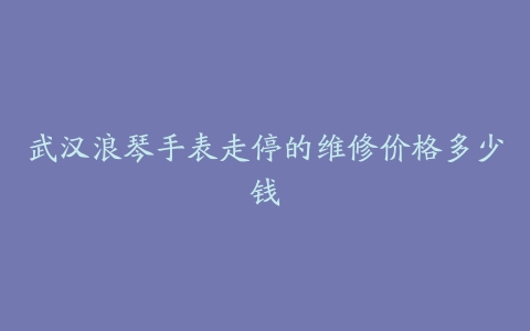 武汉浪琴手表走停的维修价格多少钱