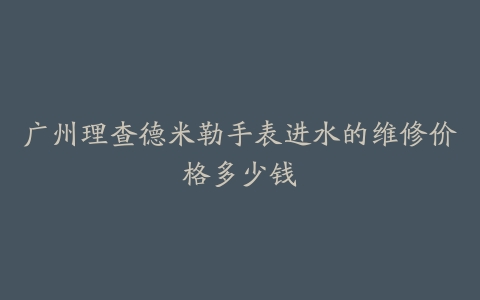 广州理查德米勒手表进水的维修价格多少钱