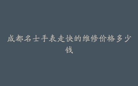 成都名士手表走快的维修价格多少钱-保养之家 成都名士手表走快的维修价格多少钱-保养之家