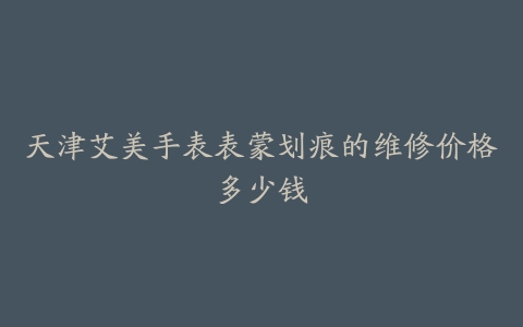 天津艾美手表表蒙划痕的维修价格多少钱