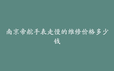 南京帝舵手表走慢的维修价格多少钱