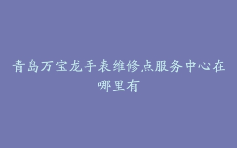 青岛万宝龙手表维修点服务中心在哪里有