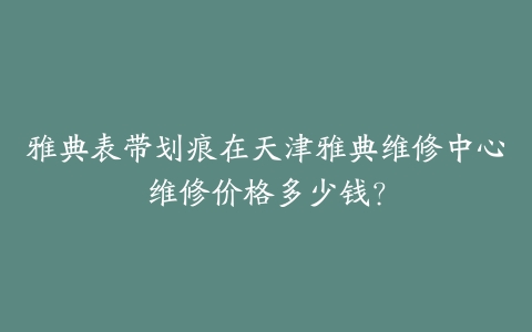 雅典表带划痕在天津雅典维修中心维修价格多少钱？-保养之家