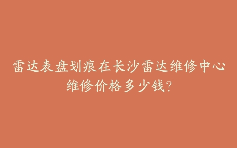 雷达表盘划痕在长沙雷达维修中心维修价格多少钱？-保养之家