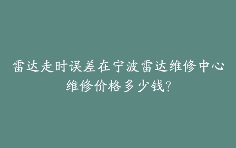 雷达走时误差在宁波雷达维修中心维修价格多少钱？-保养之家