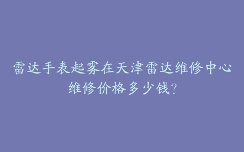 雷达手表起雾在天津雷达维修中心维修价格多少钱？