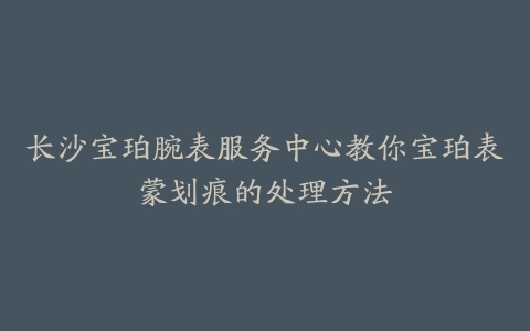 长沙宝珀腕表服务中心教你宝珀表蒙划痕的处理方法