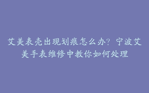 艾美表壳出现划痕怎么办？宁波艾美手表维修中教你如何处理-保养之家