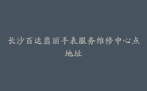 长沙百达翡丽手表服务维修中心点地址-保养之家
