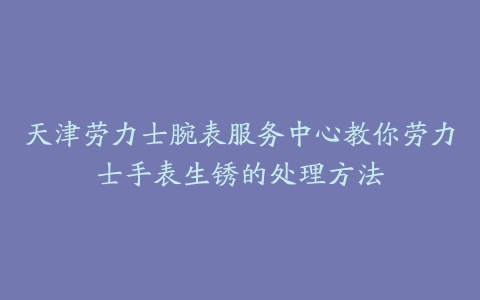 天津劳力士腕表服务中心教你劳力士手表生锈的处理方法-保养之家