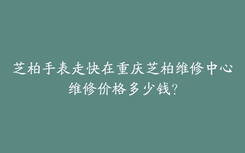 芝柏手表走快在重庆芝柏维修中心维修价格多少钱？-保养之家