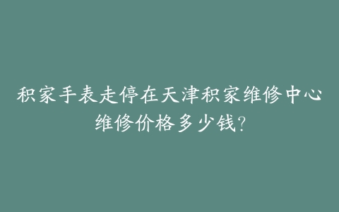 积家手表走停在天津积家维修中心维修价格多少钱？-保养之家